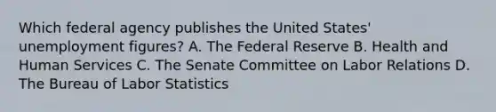 Which federal agency publishes the United​ States' unemployment​ figures? A. The Federal Reserve B. Health and Human Services C. The Senate Committee on Labor Relations D. The Bureau of Labor Statistics