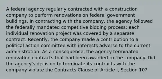 A federal agency regularly contracted with a construction company to perform renovations on federal government buildings. In contracting with the company, the agency followed the federally mandated competitive bidding process; each individual renovation project was covered by a separate contract. Recently, the company made a contribution to a political action committee with interests adverse to the current administration. As a consequence, the agency terminated renovation contracts that had been awarded to the company. Did the agency's decision to terminate its contracts with the company violate the Contracts Clause of Article I, Section 10?