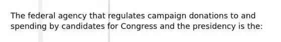 The federal agency that regulates campaign donations to and spending by candidates for Congress and the presidency is the: