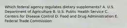 Which federal agency regulates dietary supplements? A. U.S. Department of Agriculture B. U.S. Public Health Service C. Centers for Disease Control D. Food and Drug Administration E. Federal Trade Commission