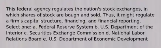 This federal agency regulates the nation's stock exchanges, in which shares of stock are bough and sold. Thus, it might regulate a firm's capital structure, financing, and financial reporting. Select one: a. Federal Reserve System b. U.S. Department of the Interior c. Securities Exchange Commission d. National Labor Relations Board e. U.S. Department of Economic Development