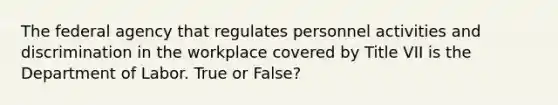 The federal agency that regulates personnel activities and discrimination in the workplace covered by Title VII is the Department of Labor. True or False?