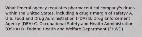 What federal agency regulates pharmaceutical company's drugs within the United States, including a drug's margin of safety? A. U.S. Food and Drug Administration (FDA) B. Drug Enforcement Agency (DEA) C. Occupational Safety and Health Administration (OSHA) D. Federal Health and Welfare Department (FHWD)