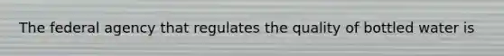 The federal agency that regulates the quality of bottled water is