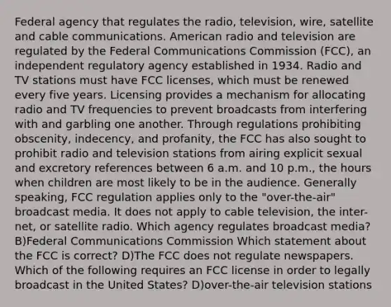 Federal agency that regulates the radio, television, wire, satellite and cable communications. American radio and television are regulated by the Federal Communications Commission (FCC), an independent regulatory agency established in 1934. Radio and TV stations must have FCC licenses, which must be renewed every five years. Licensing provides a mechanism for allocating radio and TV frequencies to prevent broadcasts from interfering with and garbling one another. Through regulations prohibiting obscenity, indecency, and profanity, the FCC has also sought to prohibit radio and television stations from airing explicit sexual and excretory references between 6 a.m. and 10 p.m., the hours when children are most likely to be in the audience. Generally speaking, FCC regulation applies only to the "over-the-air" broadcast media. It does not apply to cable television, the inter- net, or satellite radio. Which agency regulates broadcast media? B)Federal Communications Commission Which statement about the FCC is correct? D)The FCC does not regulate newspapers. Which of the following requires an FCC license in order to legally broadcast in the United States? D)over-the-air television stations