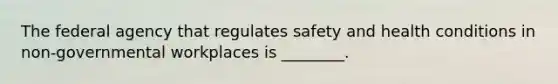 The federal agency that regulates safety and health conditions in non-governmental workplaces is ________.