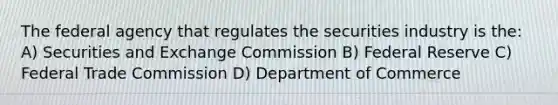 The federal agency that regulates the securities industry is the: A) Securities and Exchange Commission B) Federal Reserve C) Federal Trade Commission D) Department of Commerce