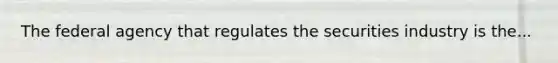 The federal agency that regulates the securities industry is the...