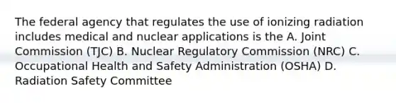 The federal agency that regulates the use of ionizing radiation includes medical and nuclear applications is the A. Joint Commission (TJC) B. Nuclear Regulatory Commission (NRC) C. Occupational Health and Safety Administration (OSHA) D. Radiation Safety Committee