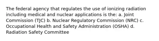 The federal agency that regulates the use of ionizing radiation including medical and nuclear applications is the: a. Joint Commission (TJC) b. Nuclear Regulatory Commission (NRC) c. Occupational Health and Safety Administration (OSHA) d. Radiation Safety Committee