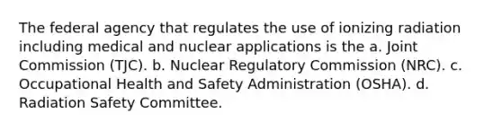 The federal agency that regulates the use of ionizing radiation including medical and nuclear applications is the a. Joint Commission (TJC). b. Nuclear Regulatory Commission (NRC). c. Occupational Health and Safety Administration (OSHA). d. Radiation Safety Committee.