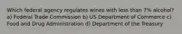 Which federal agency regulates wines with less than 7% alcohol? a) Federal Trade Commission b) US Department of Commerce c) Food and Drug Administration d) Department of the Treasury