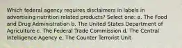 Which federal agency requires disclaimers in labels in advertising nutrition related products? Select one: a. The Food and Drug Administration b. The United States Department of Agriculture c. The Federal Trade Commission d. The Central Intelligence Agency e. The Counter Terrorist Unit