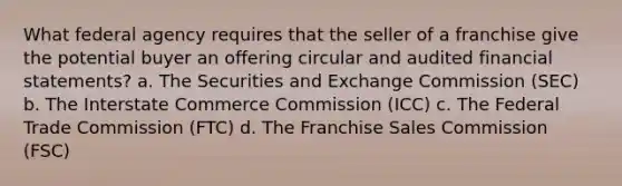 What federal agency requires that the seller of a franchise give the potential buyer an offering circular and audited financial statements? a. The Securities and Exchange Commission (SEC) b. The Interstate Commerce Commission (ICC) c. The Federal Trade Commission (FTC) d. The Franchise Sales Commission (FSC)