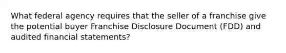 What federal agency requires that the seller of a franchise give the potential buyer Franchise Disclosure Document (FDD) and audited financial statements?