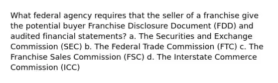 What federal agency requires that the seller of a franchise give the potential buyer Franchise Disclosure Document (FDD) and audited financial statements? a. The Securities and Exchange Commission (SEC) b. The Federal Trade Commission (FTC) c. The Franchise Sales Commission (FSC) d. The Interstate Commerce Commission (ICC)