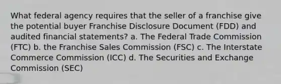 What federal agency requires that the seller of a franchise give the potential buyer Franchise Disclosure Document (FDD) and audited financial statements? a. The Federal Trade Commission (FTC) b. the Franchise Sales Commission (FSC) c. The Interstate Commerce Commission (ICC) d. The Securities and Exchange Commission (SEC)