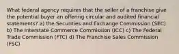 What federal agency requires that the seller of a franchise give the potential buyer an offering circular and audited financial statements? a) the Securities and Exchange Commission (SEC) b) The Interstate Commerce Commission (ICC) c) The Federal Trade Commission (FTC) d) The Franchise Sales Commission (FSC)