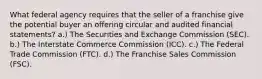 What federal agency requires that the seller of a franchise give the potential buyer an offering circular and audited financial statements? a.) The Securities and Exchange Commission (SEC). b.) The Interstate Commerce Commission (ICC). c.) The Federal Trade Commission (FTC). d.) The Franchise Sales Commission (FSC).