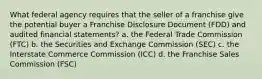 What federal agency requires that the seller of a franchise give the potential buyer a Franchise Disclosure Document (FDD) and audited financial statements? a. the Federal Trade Commission (FTC) b. the Securities and Exchange Commission (SEC) c. the Interstate Commerce Commission (ICC) d. the Franchise Sales Commission (FSC)