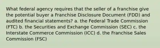 What federal agency requires that the seller of a franchise give the potential buyer a Franchise Disclosure Document (FDD) and audited <a href='https://www.questionai.com/knowledge/kFBJaQCz4b-financial-statements' class='anchor-knowledge'>financial statements</a>? a. the Federal Trade Commission (FTC) b. the Securities and Exchange Commission (SEC) c. the Interstate Commerce Commission (ICC) d. the Franchise Sales Commission (FSC)