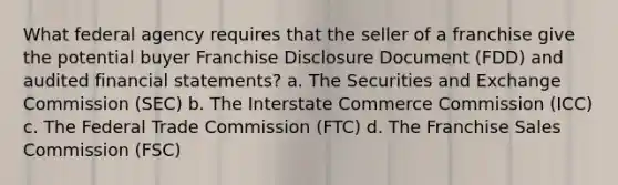 What federal agency requires that the seller of a franchise give the potential buyer Franchise Disclosure Document (FDD) and audited financial statements? a. The Securities and Exchange Commission (SEC) b. The Interstate Commerce Commission (ICC) c. The Federal Trade Commission (FTC) d. The Franchise Sales Commission (FSC)