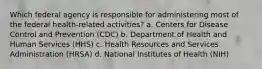 Which federal agency is responsible for administering most of the federal health-related activities? a. Centers for Disease Control and Prevention (CDC) b. Department of Health and Human Services (HHS) c. Health Resources and Services Administration (HRSA) d. National Institutes of Health (NIH)