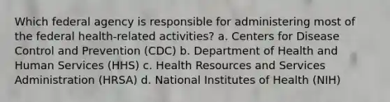 Which federal agency is responsible for administering most of the federal health-related activities? a. Centers for Disease Control and Prevention (CDC) b. Department of Health and Human Services (HHS) c. Health Resources and Services Administration (HRSA) d. National Institutes of Health (NIH)