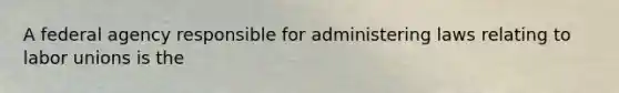 A federal agency responsible for administering laws relating to labor unions is the