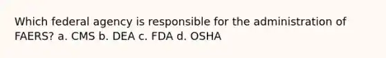 Which federal agency is responsible for the administration of FAERS? a. CMS b. DEA c. FDA d. OSHA