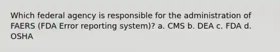 Which federal agency is responsible for the administration of FAERS (FDA Error reporting system)? a. CMS b. DEA c. FDA d. OSHA