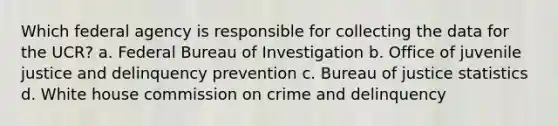 Which federal agency is responsible for collecting the data for the UCR? a. Federal Bureau of Investigation b. Office of juvenile justice and delinquency prevention c. Bureau of justice statistics d. White house commission on crime and delinquency