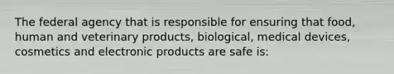 The federal agency that is responsible for ensuring that food, human and veterinary products, biological, medical devices, cosmetics and electronic products are safe is: