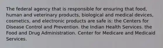 The federal agency that is responsible for ensuring that food, human and veterinary products, biological and medical devices, cosmetics, and electronic products are safe is: the Centers for Disease Control and Prevention. the Indian Health Services. the Food and Drug Administration. Center for Medicare and Medicaid Services.