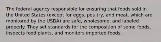 The federal agency responsible for ensuring that foods sold in the United States (except for eggs, poultry, and meat, which are monitored by the USDA) are safe, wholesome, and labeled properly. They set standards for the composition of some foods, inspects food plants, and monitors imported foods.