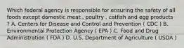 Which federal agency is responsible for ensuring the safety of all foods except domestic meat , poultry , catfish and egg products ? A. Centers for Disease and Control and Prevention ( CDC ) B. Environmental Protection Agency ( EPA ) C. Food and Drug Administration ( FDA ) D. U.S. Department of Agriculture ( USDA )