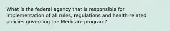 What is the federal agency that is responsible for implementation of all rules, regulations and health-related policies governing the Medicare program?