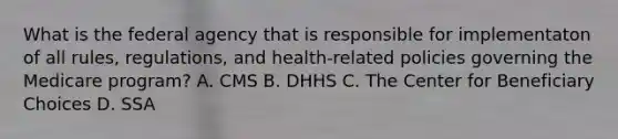 What is the federal agency that is responsible for implementaton of all rules, regulations, and health-related policies governing the Medicare program? A. CMS B. DHHS C. The Center for Beneficiary Choices D. SSA