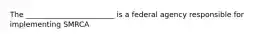 The ________________________ is a federal agency responsible for implementing SMRCA