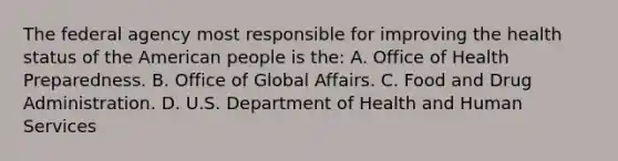 The federal agency most responsible for improving the health status of the American people is the: A. Office of Health Preparedness. B. Office of Global Affairs. C. Food and Drug Administration. D. U.S. Department of Health and Human Services