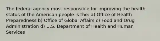 The federal agency most responsible for improving the health status of the American people is the: a) Office of Health Preparedness b) Office of Global Affairs c) Food and Drug Administration d) U.S. Department of Health and Human Services