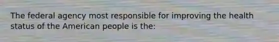 The federal agency most responsible for improving the health status of the American people is the: