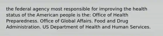 the federal agency most responsible for improving the health status of the American people is the: Office of Health Preparedness. Office of Global Affairs. Food and Drug Administration. US Department of Health and Human Services.