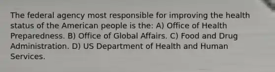 The federal agency most responsible for improving the health status of the American people is the: A) Office of Health Preparedness. B) Office of Global Affairs. C) Food and Drug Administration. D) US Department of Health and Human Services.