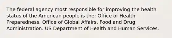 The federal agency most responsible for improving the health status of the American people is the: Office of Health Preparedness. Office of Global Affairs. Food and Drug Administration. US Department of Health and Human Services.