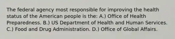 The federal agency most responsible for improving the health status of the American people is the: A.) Office of Health Preparedness. B.) US Department of Health and Human Services. C.) Food and Drug Administration. D.) Office of Global Affairs.