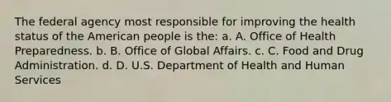 The federal agency most responsible for improving the health status of the American people is the: a. A. Office of Health Preparedness. b. B. Office of Global Affairs. c. C. Food and Drug Administration. d. D. U.S. Department of Health and Human Services