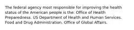 The federal agency most responsible for improving the health status of the American people is the: Office of Health Preparedness. US Department of Health and Human Services. Food and Drug Administration. Office of Global Affairs.