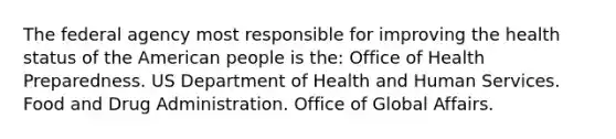 The federal agency most responsible for improving the health status of the American people is the: Office of Health Preparedness. US Department of Health and Human Services. Food and Drug Administration. Office of Global Affairs.