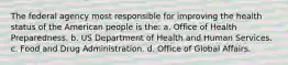 The federal agency most responsible for improving the health status of the American people is the: a. Office of Health Preparedness. b. US Department of Health and Human Services. c. Food and Drug Administration. d. Office of Global Affairs.